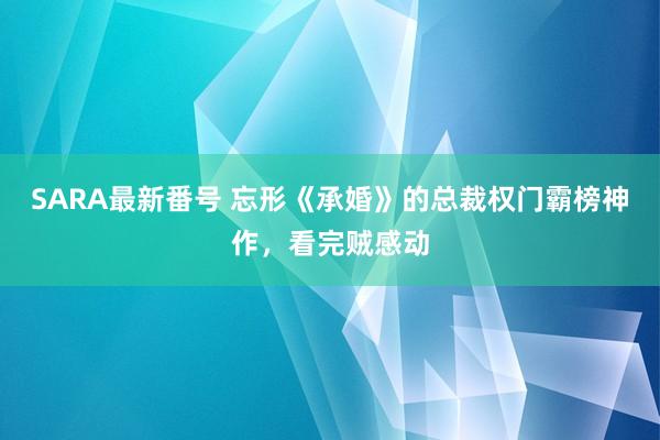 SARA最新番号 忘形《承婚》的总裁权门霸榜神作，看完贼感动