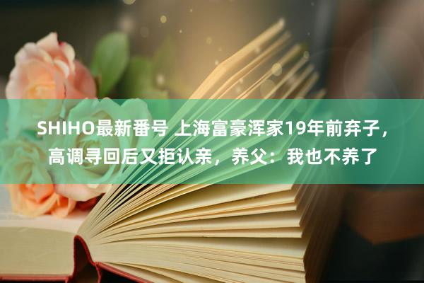 SHIHO最新番号 上海富豪浑家19年前弃子，高调寻回后又拒认亲，养父：我也不养了