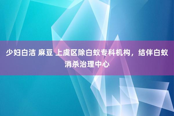 少妇白洁 麻豆 上虞区除白蚁专科机构，结伴白蚁消杀治理中心