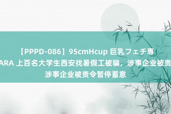 【PPPD-086】95cmHcup 巨乳フェチ専用ソープ SARA 上百名大学生西安找暑假工被骗，涉事企业被责令暂停蓄意