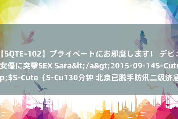 【SQTE-102】プライベートにお邪魔します！ デビューしたてのAV女優に突撃SEX Sara</a>2015-09-14S-Cute&$S-Cute（S-Cu130分钟 北京已脱手防汛二级济急反应，请宏大市民减少出行