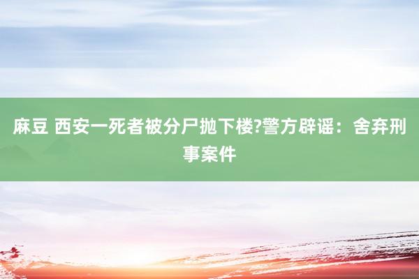 麻豆 西安一死者被分尸抛下楼?警方辟谣：舍弃刑事案件