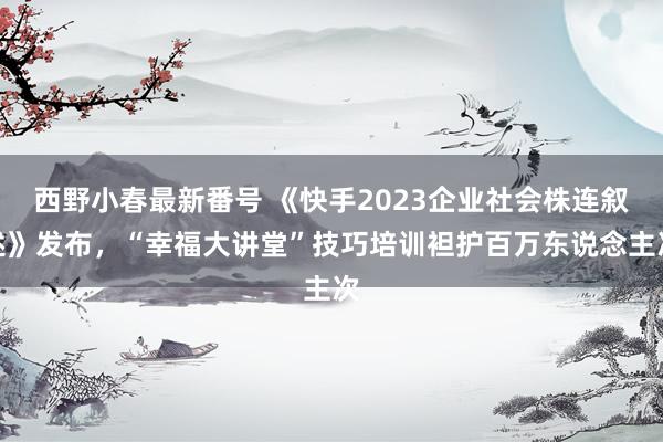 西野小春最新番号 《快手2023企业社会株连叙述》发布，“幸福大讲堂”技巧培训袒护百万东说念主次