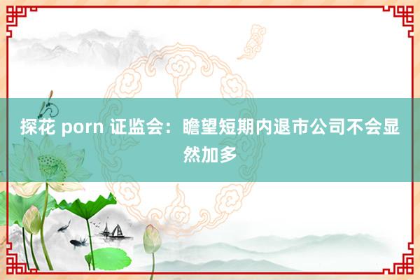 探花 porn 证监会：瞻望短期内退市公司不会显然加多