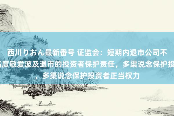 西川りおん最新番号 证监会：短期内退市公司不会显然加多 高度敬爱波及退市的投资者保护责任，多渠说念保护投资者正当权力