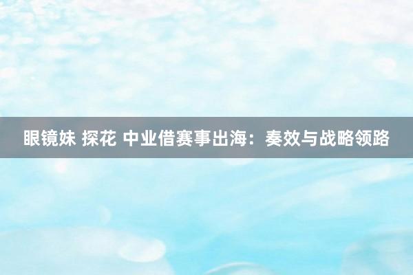 眼镜妹 探花 中业借赛事出海：奏效与战略领路