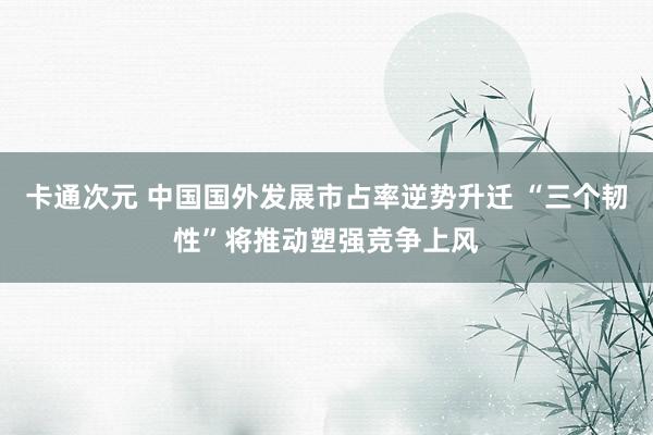 卡通次元 中国国外发展市占率逆势升迁 “三个韧性”将推动塑强竞争上风