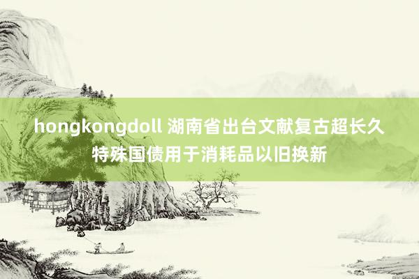 hongkongdoll 湖南省出台文献复古超长久特殊国债用于消耗品以旧换新