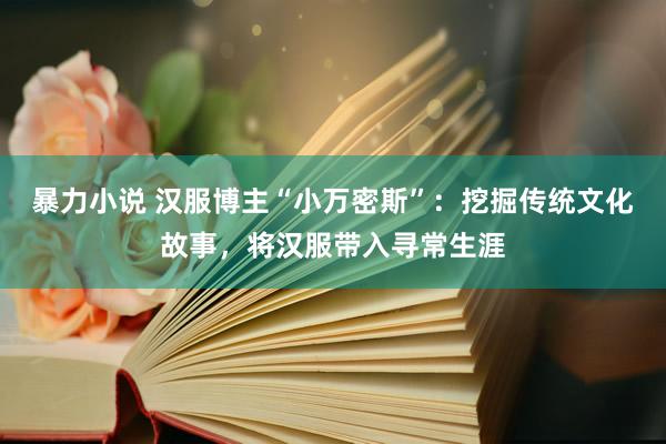 暴力小说 汉服博主“小万密斯”：挖掘传统文化故事，将汉服带入寻常生涯