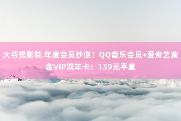 大爷操影院 年度会员抄底！QQ音乐会员+爱奇艺黄金VIP双年卡：139元平直