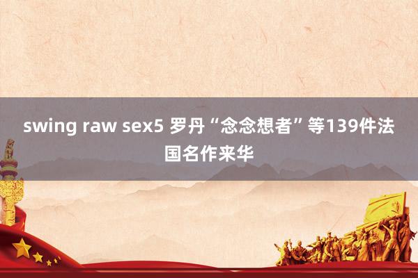 swing raw sex5 罗丹“念念想者”等139件法国名作来华