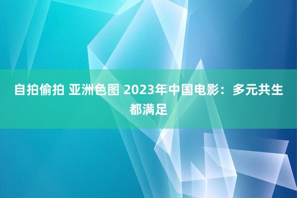 自拍偷拍 亚洲色图 2023年中国电影：多元共生都满足