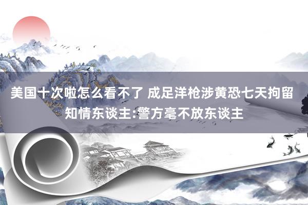 美国十次啦怎么看不了 成足洋枪涉黄恐七天拘留 知情东谈主:警方毫不放东谈主