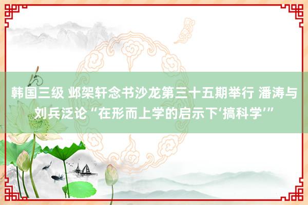 韩国三级 邺架轩念书沙龙第三十五期举行 潘涛与刘兵泛论“在形而上学的启示下‘搞科学’”