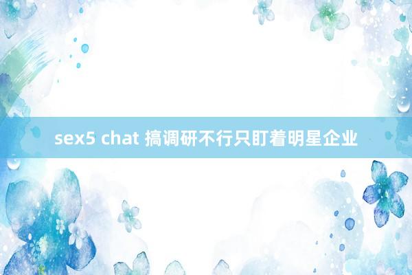 sex5 chat 搞调研不行只盯着明星企业