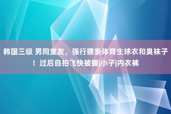 韩国三级 男同室友，强行猥亵体育生球衣和臭袜子！过后自拍飞快被握|小子|内衣裤