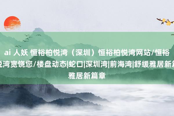 ai 人妖 恒裕柏悦湾（深圳）恒裕柏悦湾网站/恒裕柏悦湾宽饶您/楼盘动态|蛇口|深圳湾|前海湾|舒缓雅居新篇章