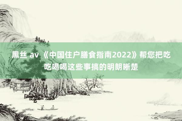 黑丝 av 《中国住户膳食指南2022》帮您把吃吃喝喝这些事搞的明朗晰楚