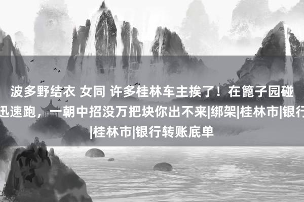 波多野结衣 女同 许多桂林车主挨了！在篦子园碰到这情况迅速跑，一朝中招没万把块你出不来|绑架|桂林市|银行转账底单