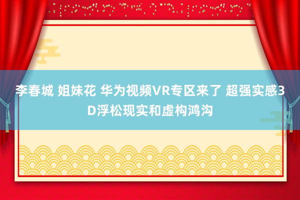 李春城 姐妹花 华为视频VR专区来了 超强实感3D浮松现实和虚构鸿沟