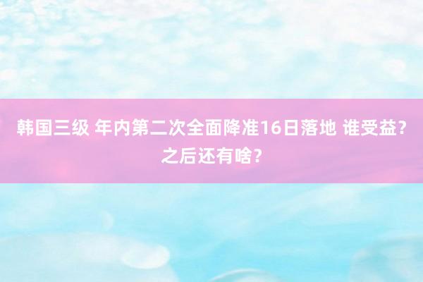 韩国三级 年内第二次全面降准16日落地 谁受益？之后还有啥？