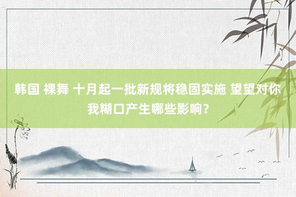 韩国 裸舞 十月起一批新规将稳固实施 望望对你我糊口产生哪些影响？