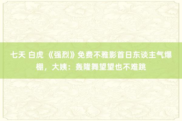 七天 白虎 《强烈》免费不雅影首日东谈主气爆棚，大姨：轰隆舞望望也不难跳